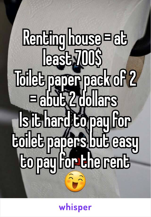Renting house = at least 700$  
Toilet paper pack of 2  = abut 2 dollars 
Is it hard to pay for toilet papers but easy to pay for the rent😄