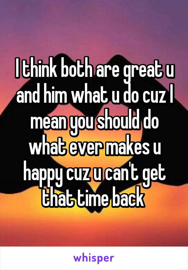 I think both are great u and him what u do cuz I mean you should do what ever makes u happy cuz u can't get that time back 