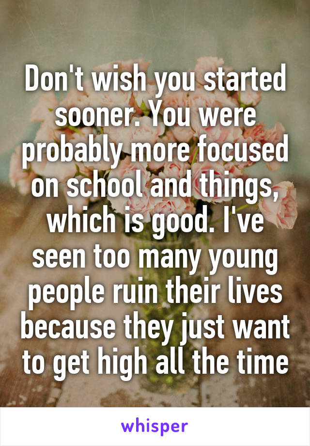 Don't wish you started sooner. You were probably more focused on school and things, which is good. I've seen too many young people ruin their lives because they just want to get high all the time