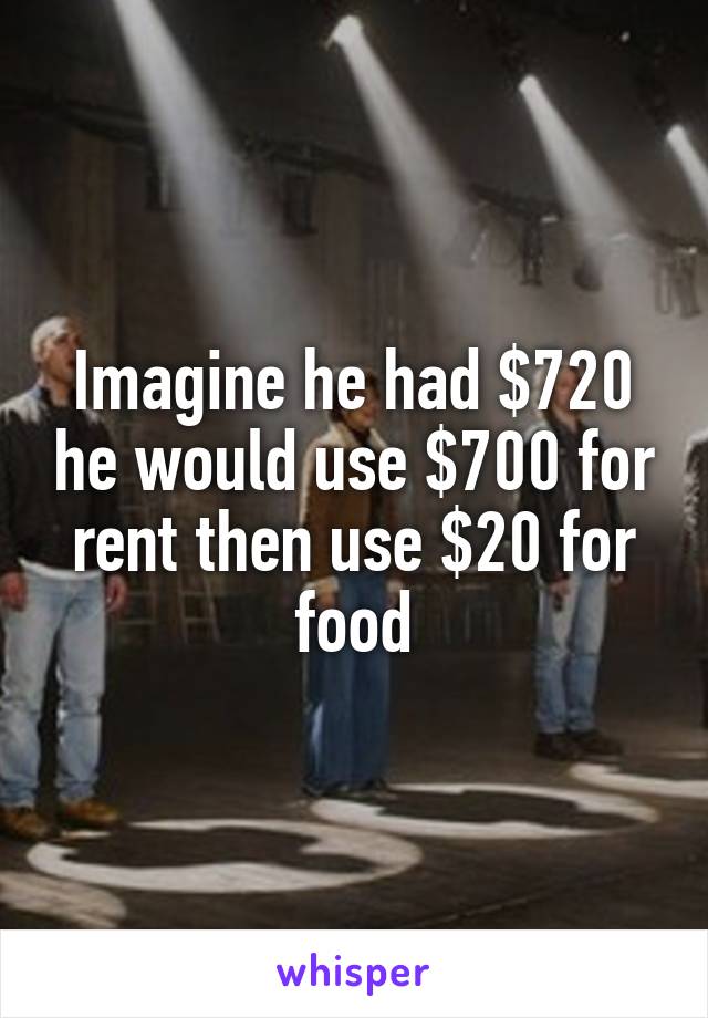 Imagine he had $720 he would use $700 for rent then use $20 for food