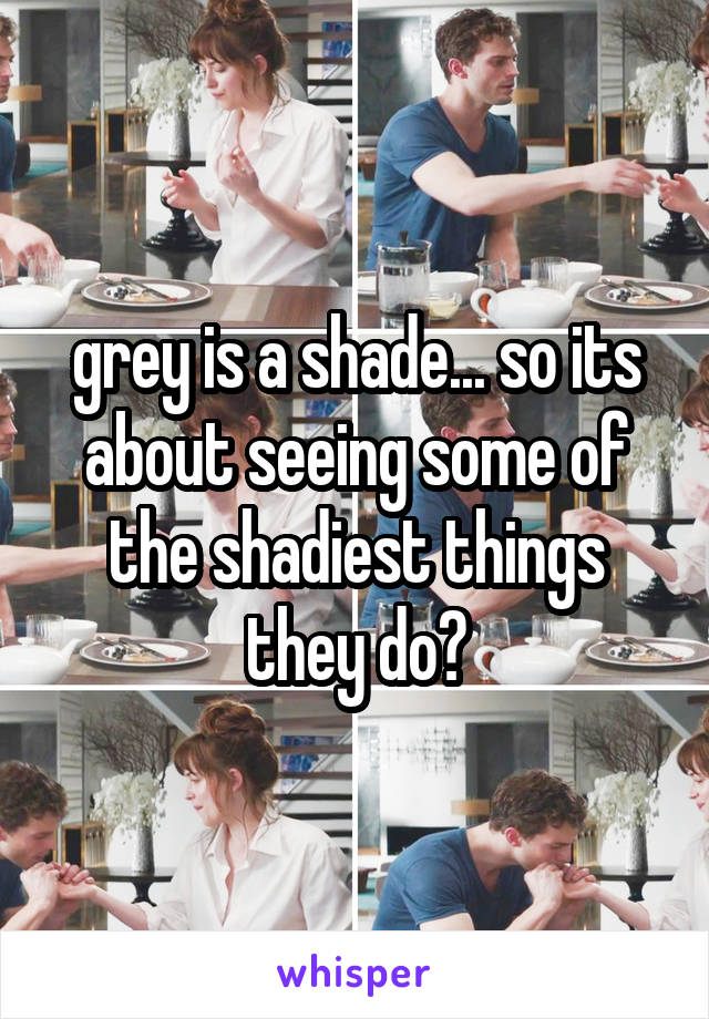 grey is a shade... so its about seeing some of the shadiest things they do?