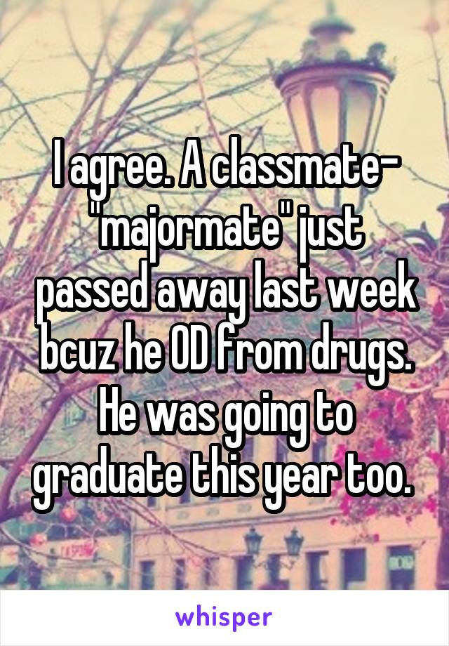 I agree. A classmate- "majormate" just passed away last week bcuz he OD from drugs. He was going to graduate this year too. 