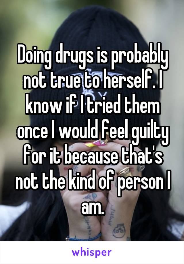 Doing drugs is probably not true to herself. I know if I tried them once I would feel guilty for it because that's not the kind of person I am.