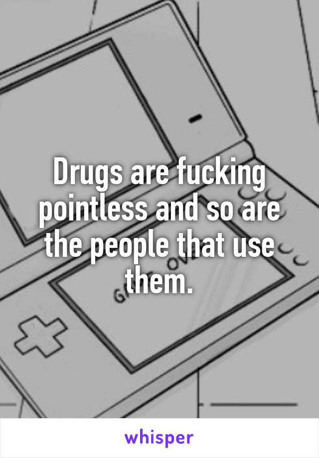 Drugs are fucking pointless and so are the people that use them.