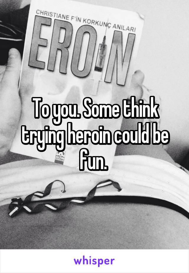 To you. Some think trying heroin could be fun. 