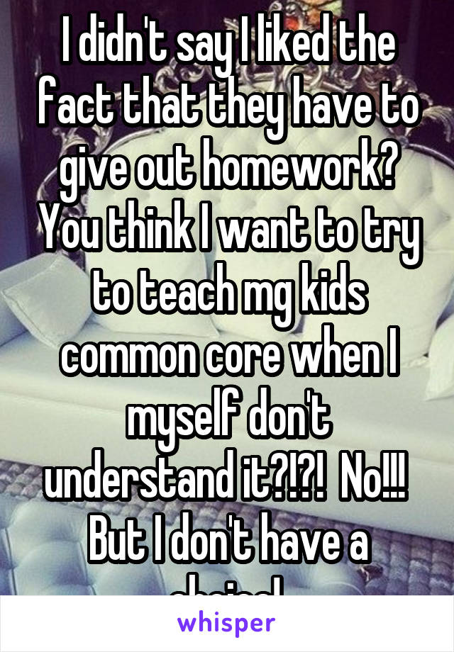 I didn't say I liked the fact that they have to give out homework? You think I want to try to teach mg kids common core when I myself don't understand it?!?!  No!!!  But I don't have a choice! 