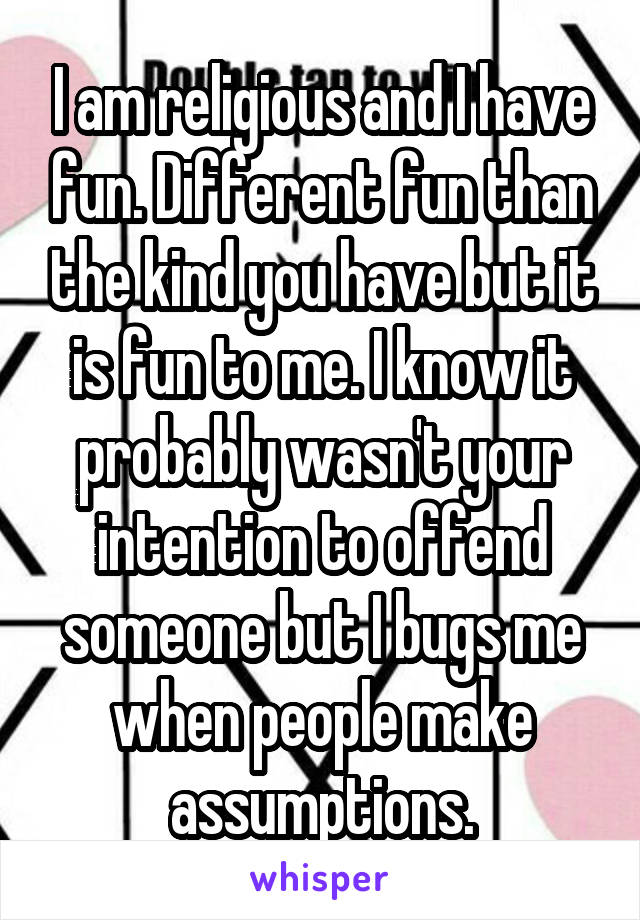 I am religious and I have fun. Different fun than the kind you have but it is fun to me. I know it probably wasn't your intention to offend someone but I bugs me when people make assumptions.