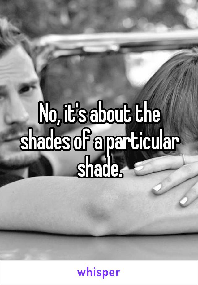 No, it's about the shades of a particular shade.