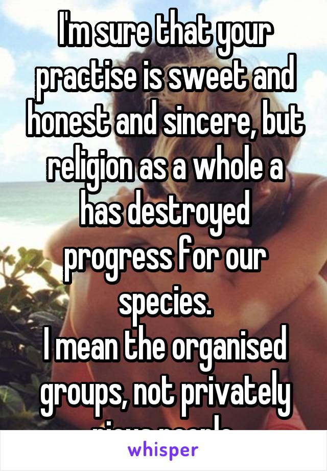 I'm sure that your practise is sweet and honest and sincere, but religion as a whole a
has destroyed progress for our species.
I mean the organised groups, not privately pious people.