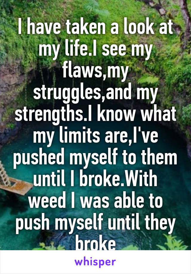 I have taken a look at my life.I see my flaws,my struggles,and my strengths.I know what my limits are,I've pushed myself to them until I broke.With weed I was able to push myself until they broke