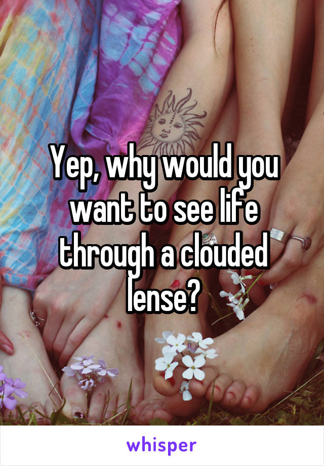 Yep, why would you want to see life through a clouded lense?