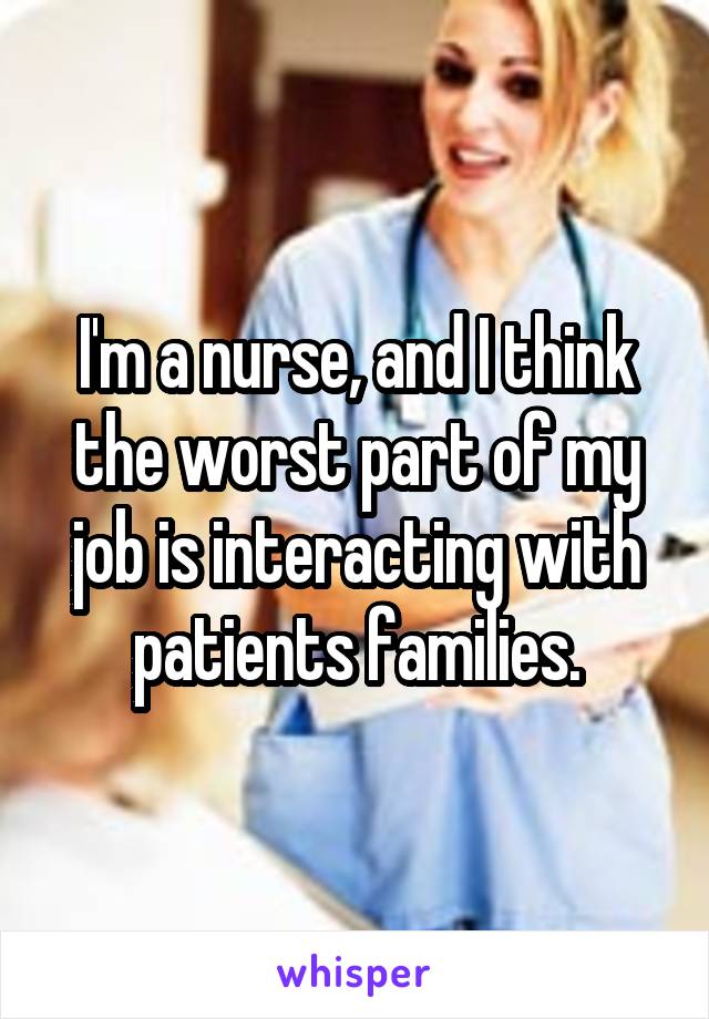 I'm a nurse, and I think the worst part of my job is interacting with patients families.