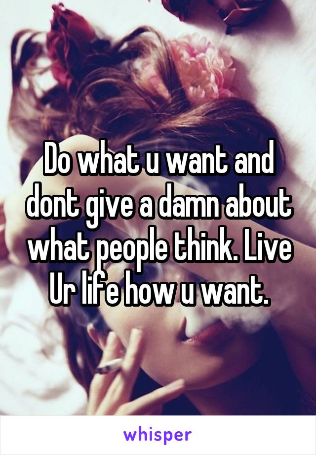 Do what u want and dont give a damn about what people think. Live Ur life how u want.