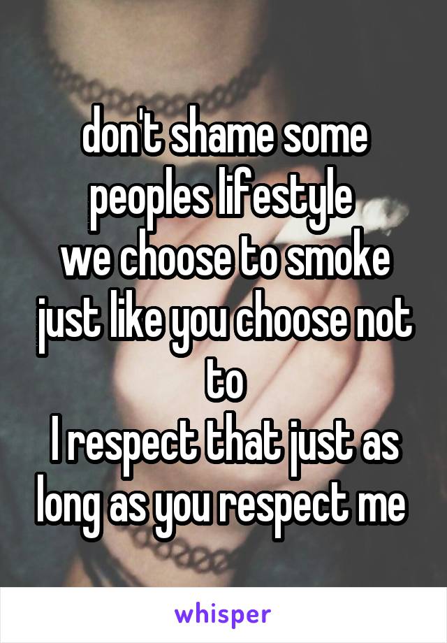 don't shame some peoples lifestyle 
we choose to smoke just like you choose not to
I respect that just as long as you respect me 