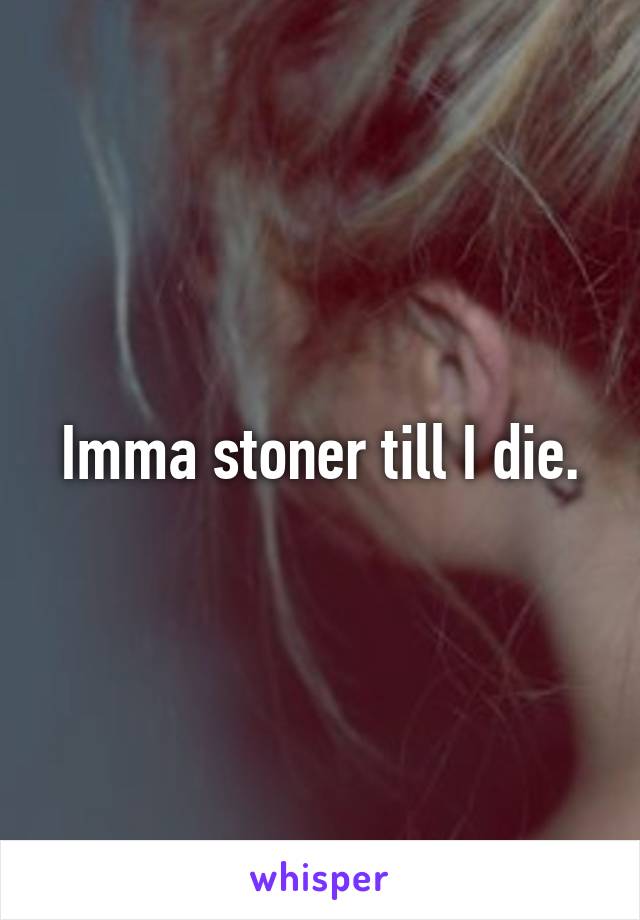 Imma stoner till I die.