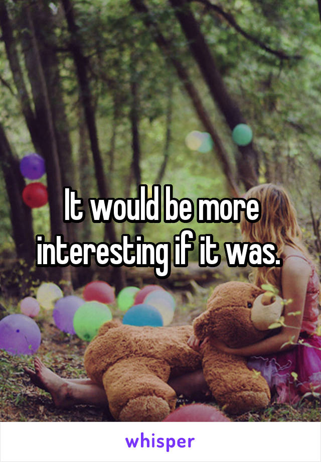 It would be more interesting if it was. 