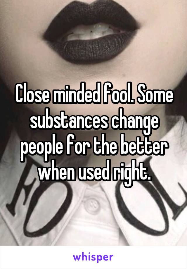 Close minded fool. Some substances change people for the better when used right.