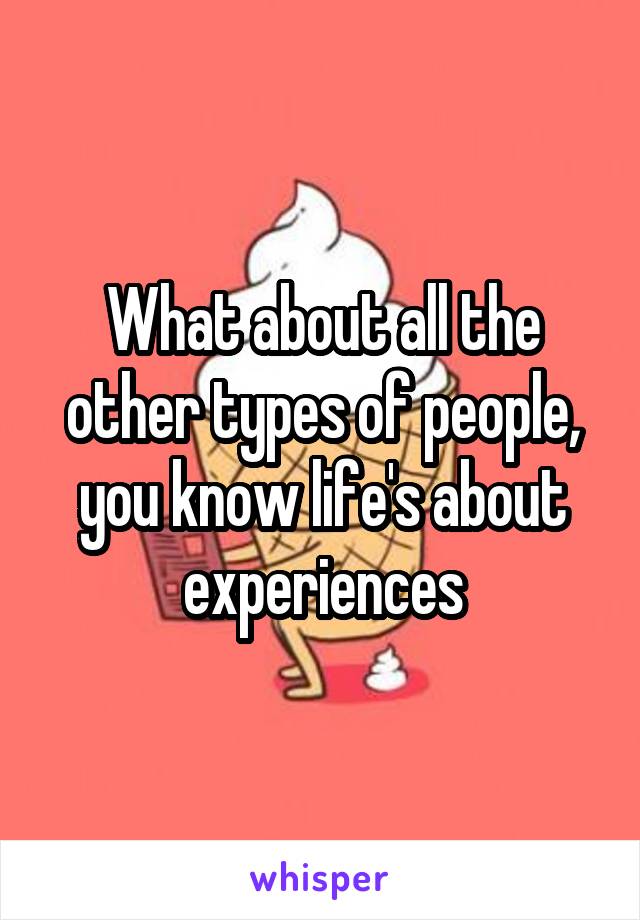 What about all the other types of people, you know life's about experiences