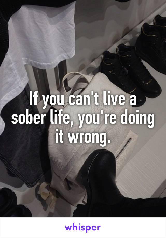 If you can't live a sober life, you're doing it wrong.