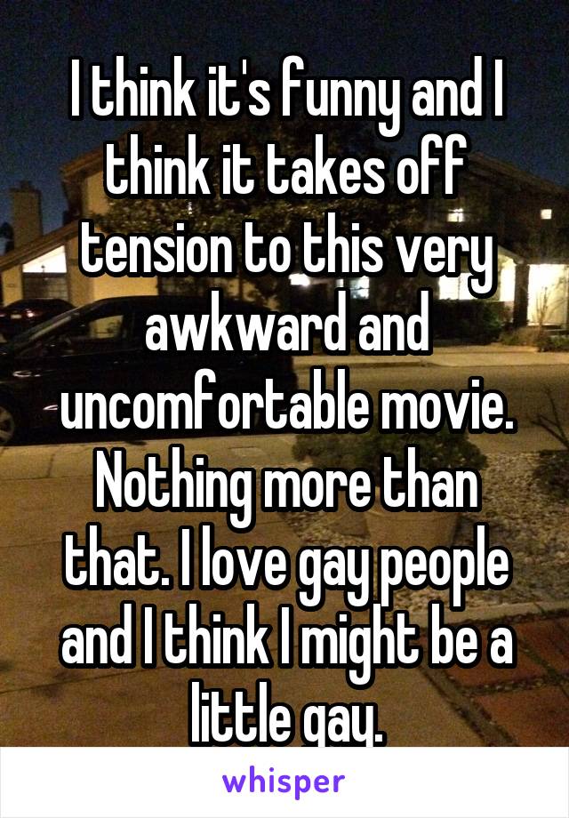 I think it's funny and I think it takes off tension to this very awkward and uncomfortable movie. Nothing more than that. I love gay people and I think I might be a little gay.