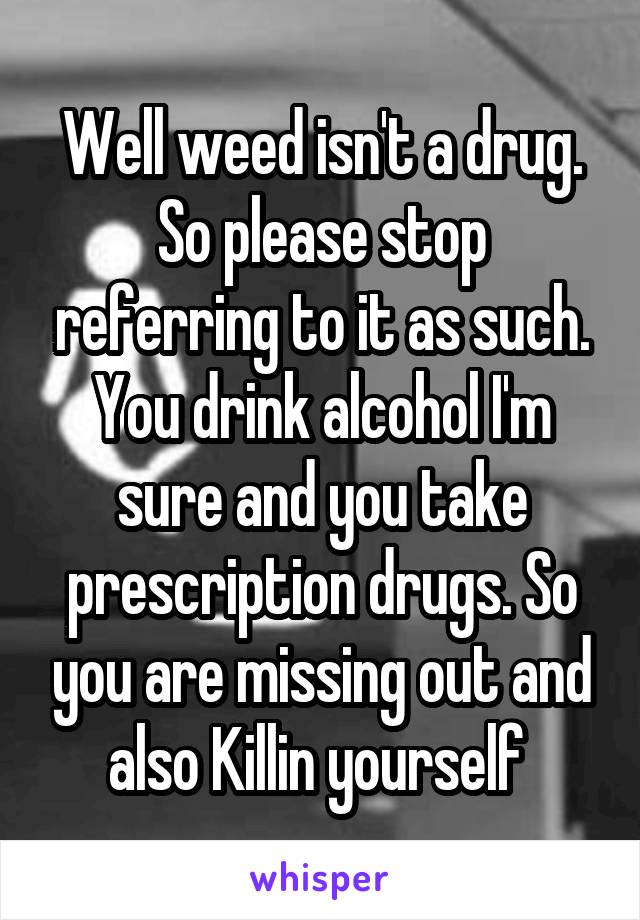 Well weed isn't a drug. So please stop referring to it as such. You drink alcohol I'm sure and you take prescription drugs. So you are missing out and also Killin yourself 