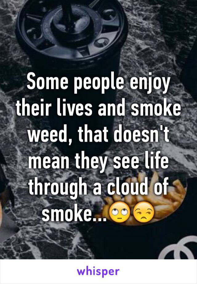 Some people enjoy their lives and smoke weed, that doesn't mean they see life through a cloud of smoke...🙄😒