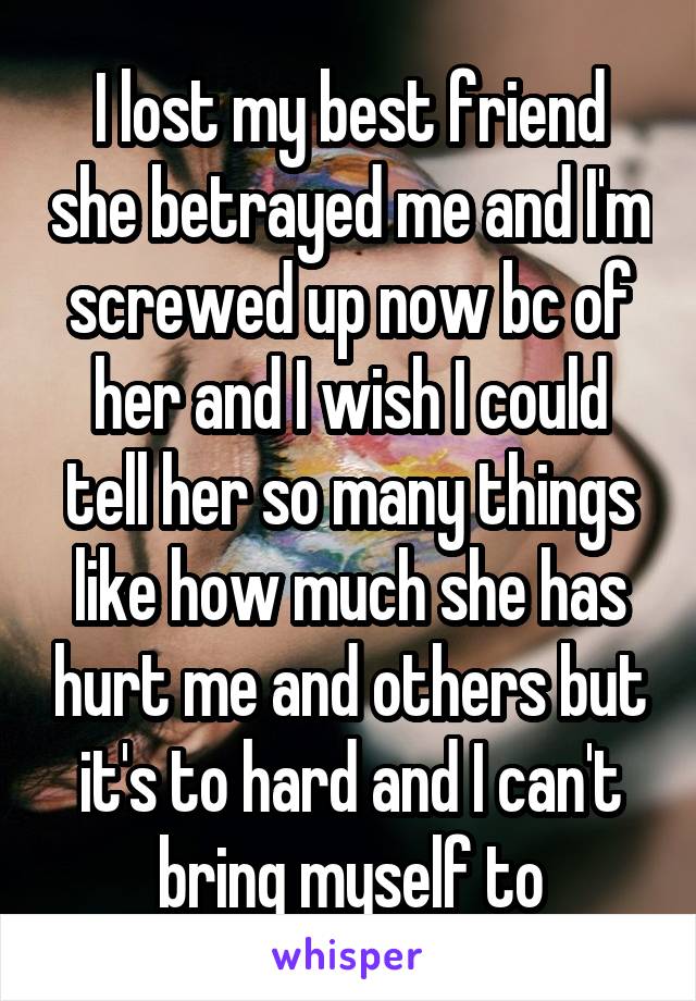 I lost my best friend she betrayed me and I'm screwed up now bc of her and I wish I could tell her so many things like how much she has hurt me and others but it's to hard and I can't bring myself to