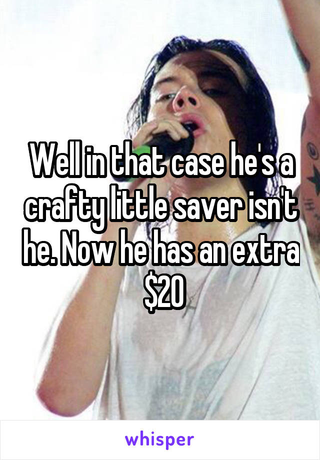 Well in that case he's a crafty little saver isn't he. Now he has an extra  $20