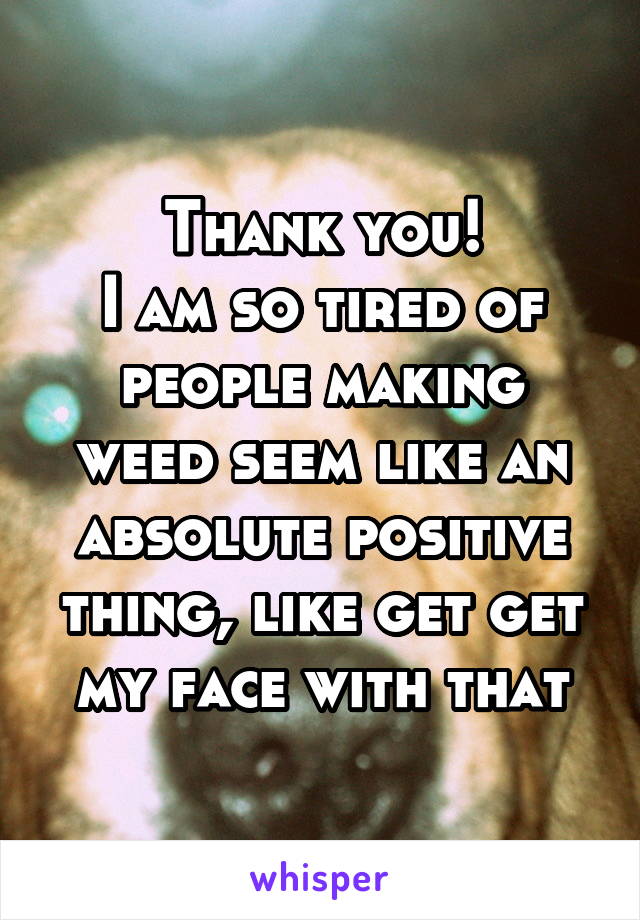 Thank you!
I am so tired of people making weed seem like an absolute positive thing, like get get my face with that