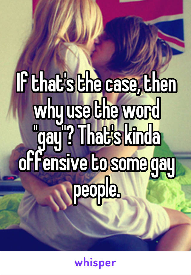 If that's the case, then why use the word "gay"? That's kinda offensive to some gay people.