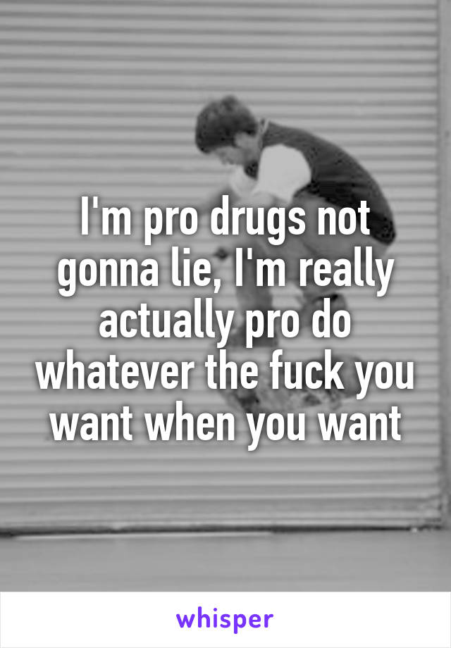 I'm pro drugs not gonna lie, I'm really actually pro do whatever the fuck you want when you want