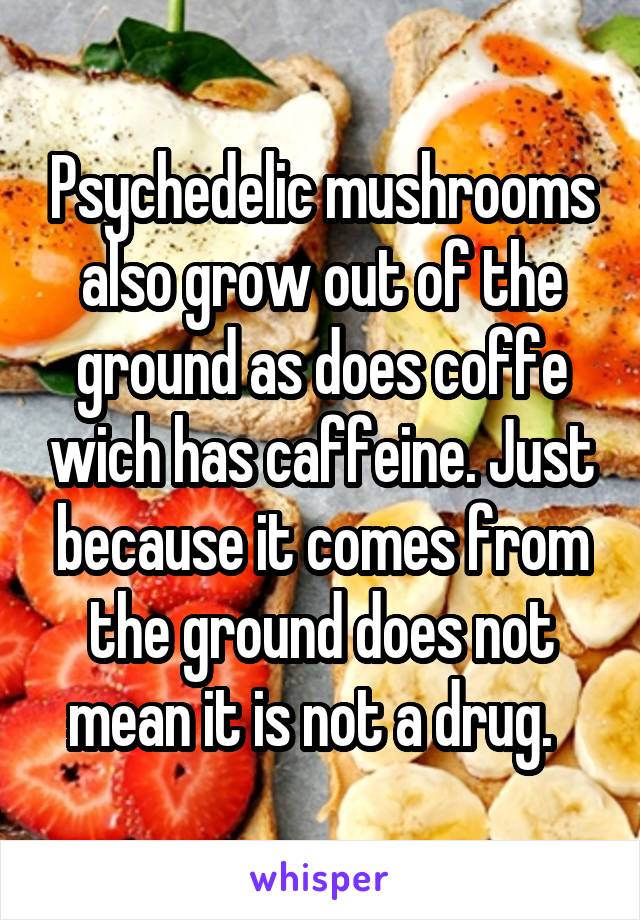 Psychedelic mushrooms also grow out of the ground as does coffe wich has caffeine. Just because it comes from the ground does not mean it is not a drug.  