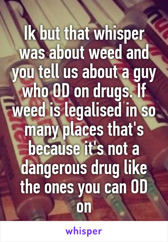 Ik but that whisper was about weed and you tell us about a guy who OD on drugs. If weed is legalised in so many places that's because it's not a dangerous drug like the ones you can OD on