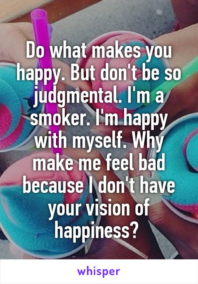 Do what makes you happy. But don't be so judgmental. I'm a smoker. I'm happy with myself. Why make me feel bad because I don't have your vision of happiness? 
