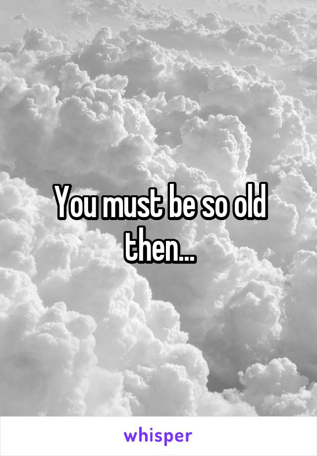 You must be so old then...