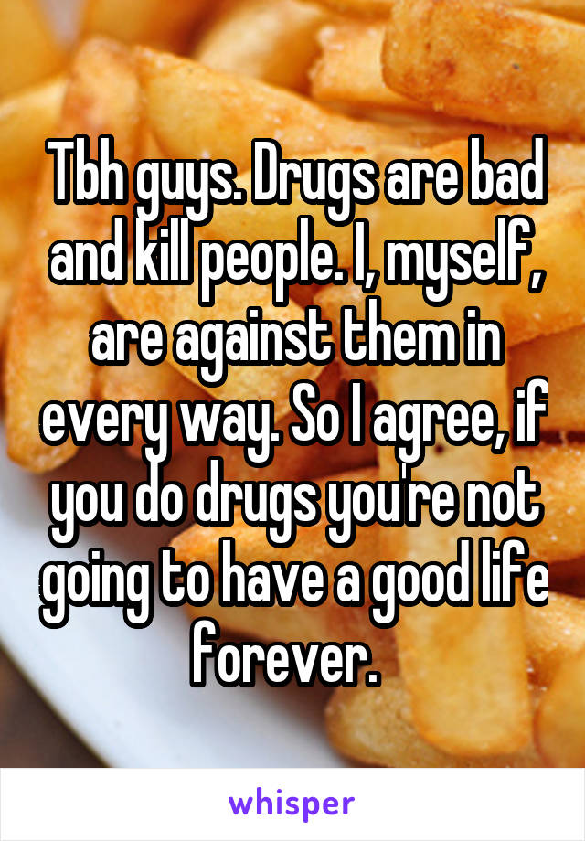 Tbh guys. Drugs are bad and kill people. I, myself, are against them in every way. So I agree, if you do drugs you're not going to have a good life forever.  