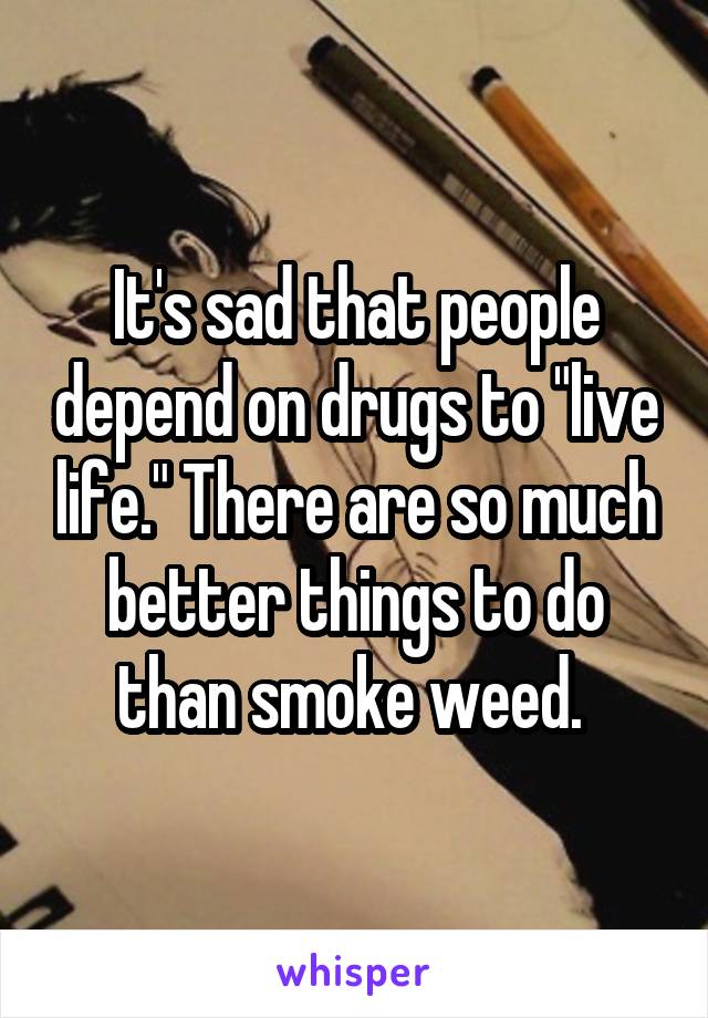 It's sad that people depend on drugs to "live life." There are so much better things to do than smoke weed. 