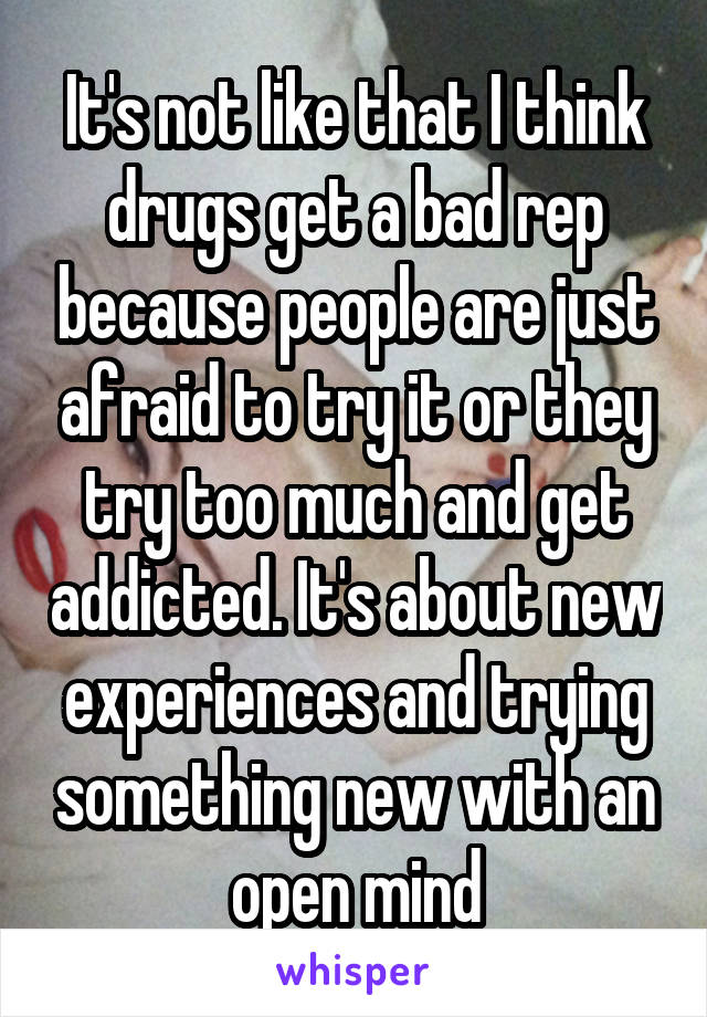 It's not like that I think drugs get a bad rep because people are just afraid to try it or they try too much and get addicted. It's about new experiences and trying something new with an open mind