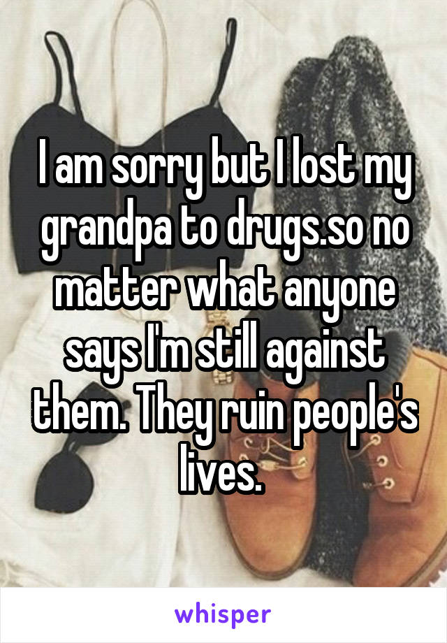 I am sorry but I lost my grandpa to drugs.so no matter what anyone says I'm still against them. They ruin people's lives. 