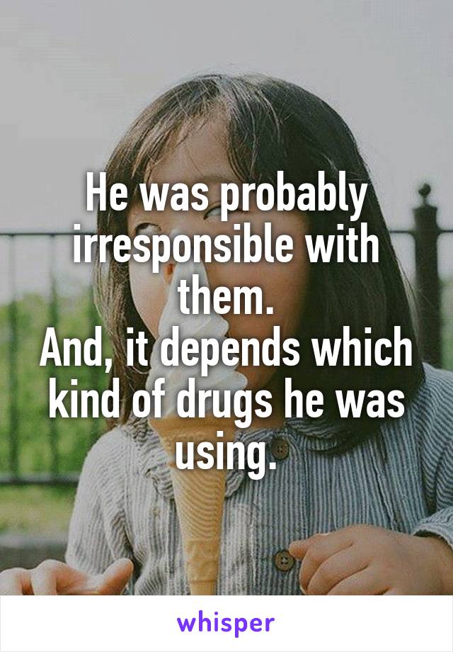 He was probably irresponsible with them.
And, it depends which kind of drugs he was using.