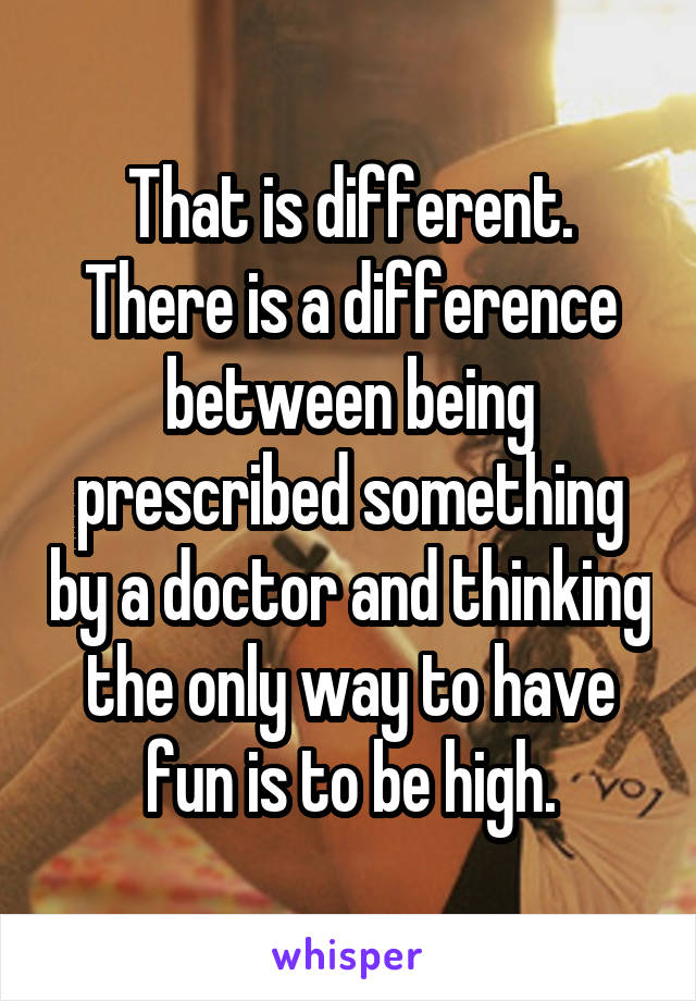 That is different. There is a difference between being prescribed something by a doctor and thinking the only way to have fun is to be high.