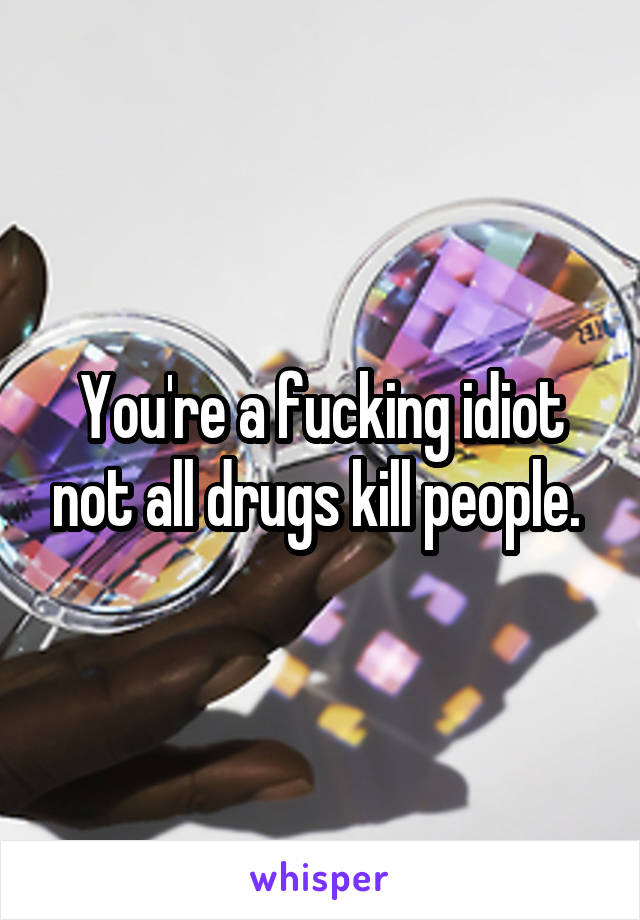 You're a fucking idiot not all drugs kill people. 