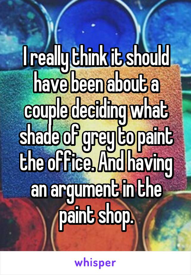 I really think it should have been about a couple deciding what shade of grey to paint the office. And having an argument in the paint shop.