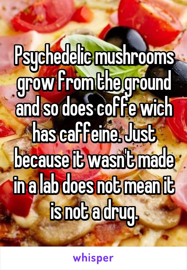 Psychedelic mushrooms grow from the ground and so does coffe wich has caffeine. Just because it wasn't made in a lab does not mean it is not a drug.