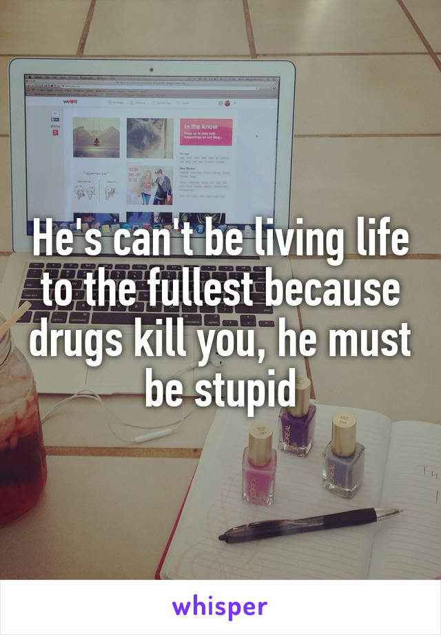 He's can't be living life to the fullest because drugs kill you, he must be stupid