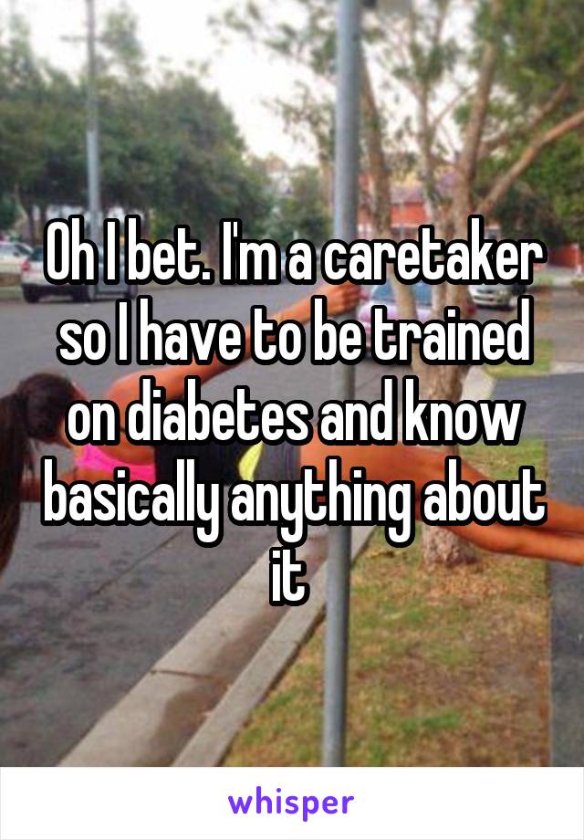 Oh I bet. I'm a caretaker so I have to be trained on diabetes and know basically anything about it 