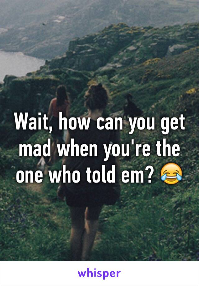 Wait, how can you get mad when you're the one who told em? 😂