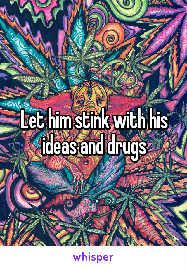 Let him stink with his ideas and drugs