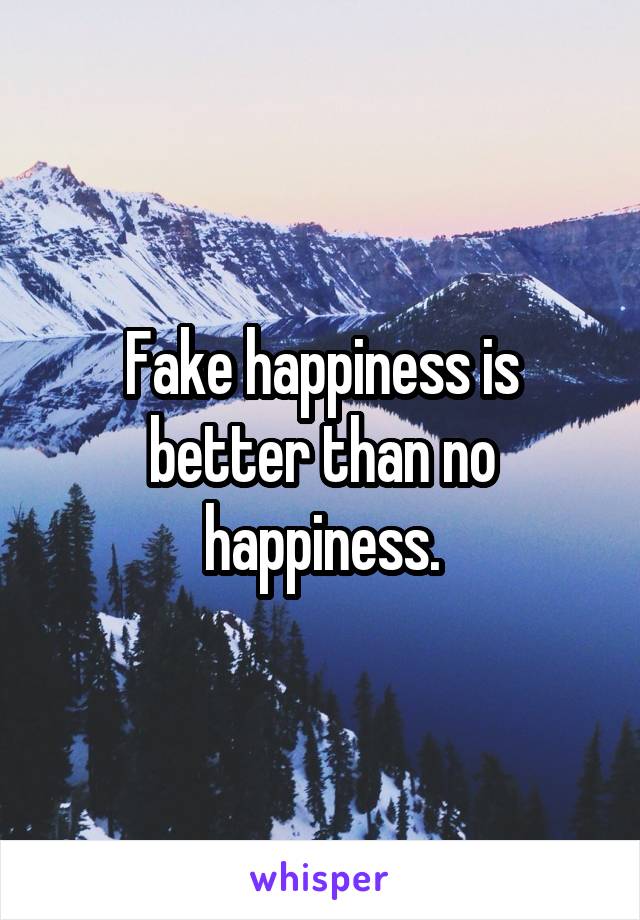 Fake happiness is better than no happiness.