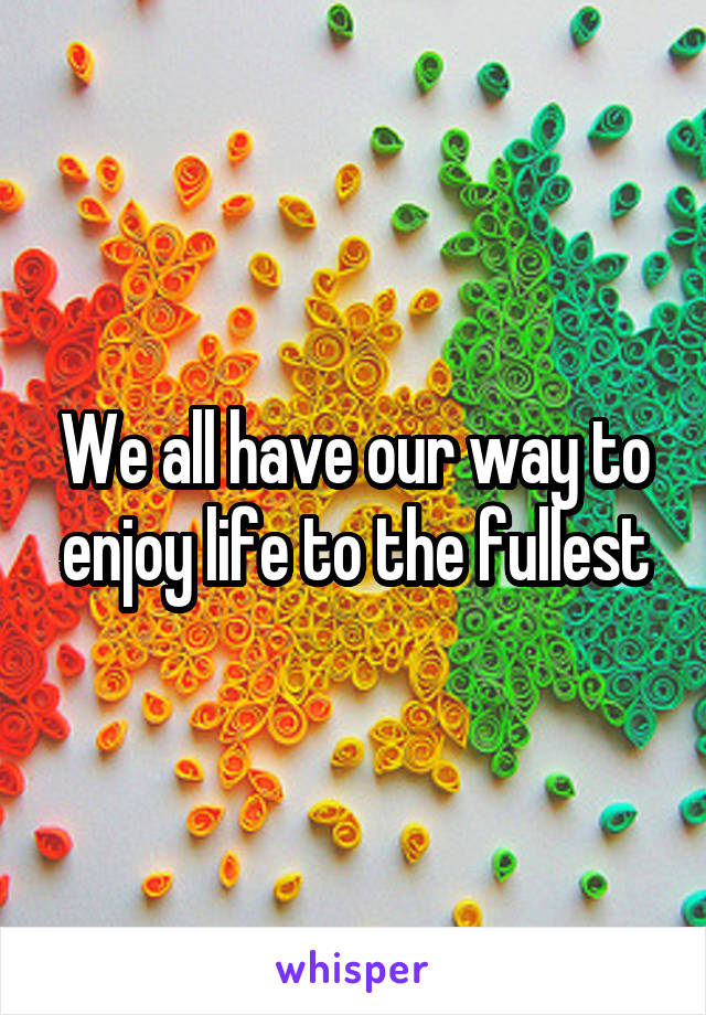 We all have our way to enjoy life to the fullest
